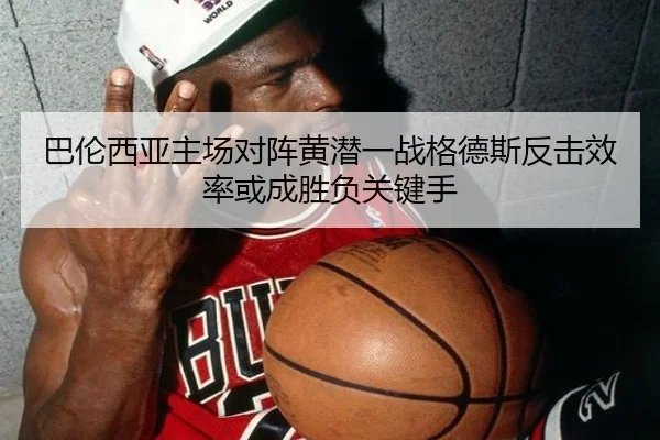 巴伦西亚主场对阵黄潜一战格德斯反击效率或成胜负关键手