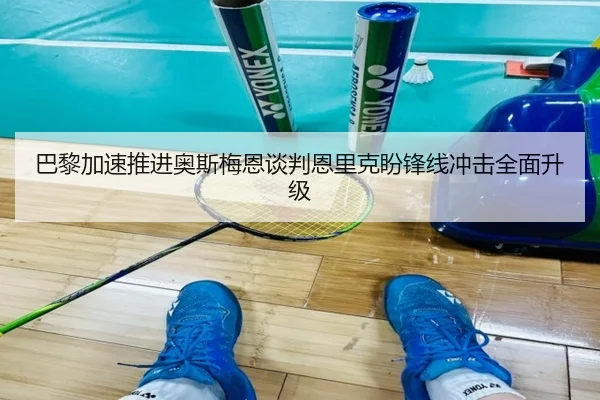 巴黎加速推进奥斯梅恩谈判恩里克盼锋线冲击全面升级